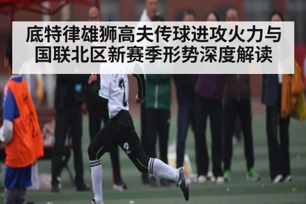 底特律雄狮高夫传球进攻火力与国联北区新赛季形势深度解读